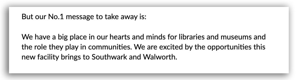 Image displaying quoted text which reads: "But our No.1 message to take away is: We have a big place in our hearts and minds for libraries and museums and the role they play in communities. We are excited by the opportunities this new facility brings to Southwark and Walworth